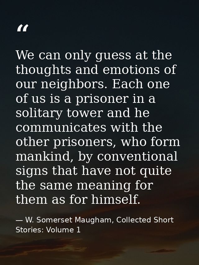 We can only guess at the thoughts and emotions of our neighbors. Each one of us is a prisoner in a solitary tower and he — W. Somerset Maugham, Collected Short Stories: Volume 1
