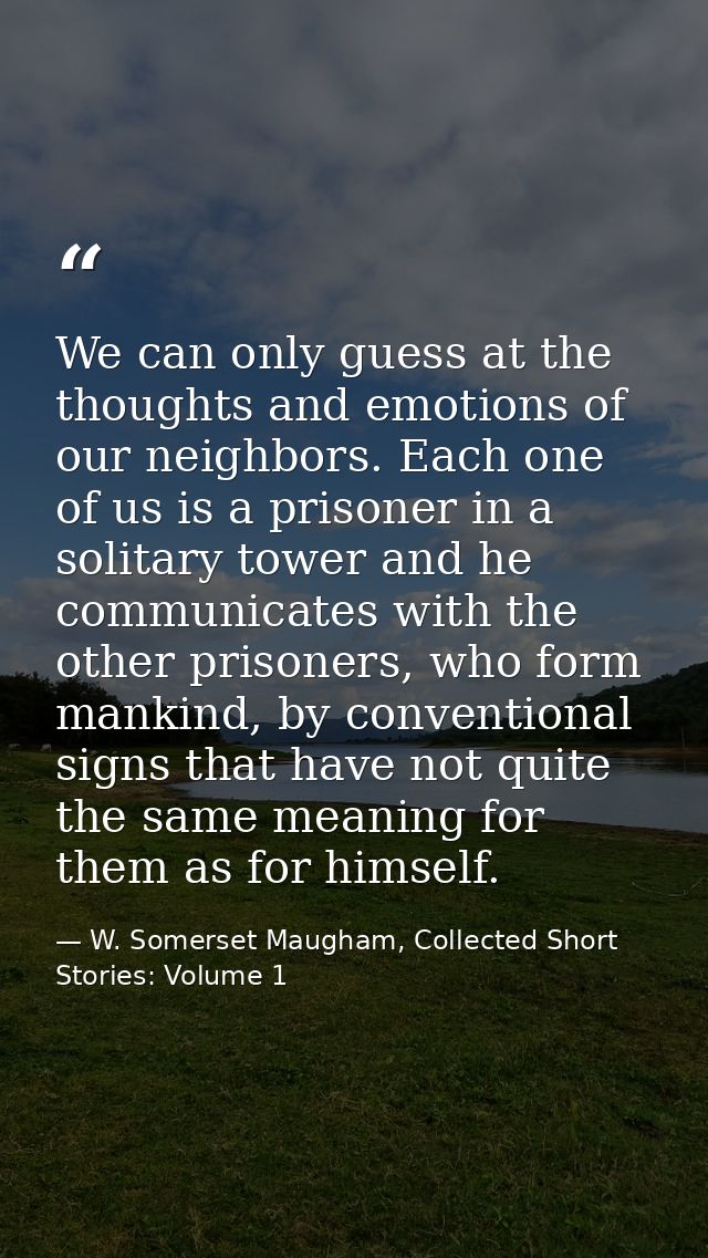We can only guess at the thoughts and emotions of our neighbors. Each one of us is a prisoner in a solitary tower and he — W. Somerset Maugham, Collected Short Stories: Volume 1