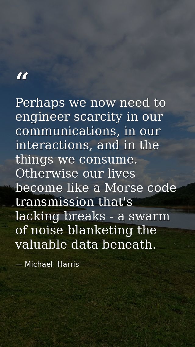 Perhaps we now need to engineer scarcity in our communications, in our interactions, and in the things we consume. Other — Michael  Harris
