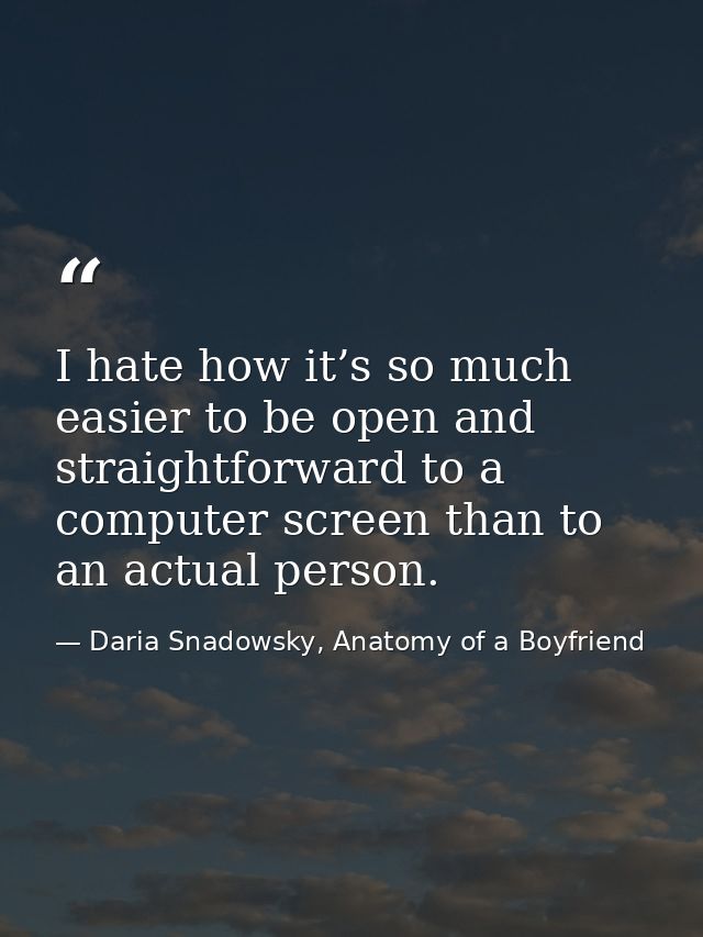 I hate how it’s so much easier to be open and straightforward to a computer screen than to an actual person. — Daria Snadowsky, Anatomy of a Boyfriend