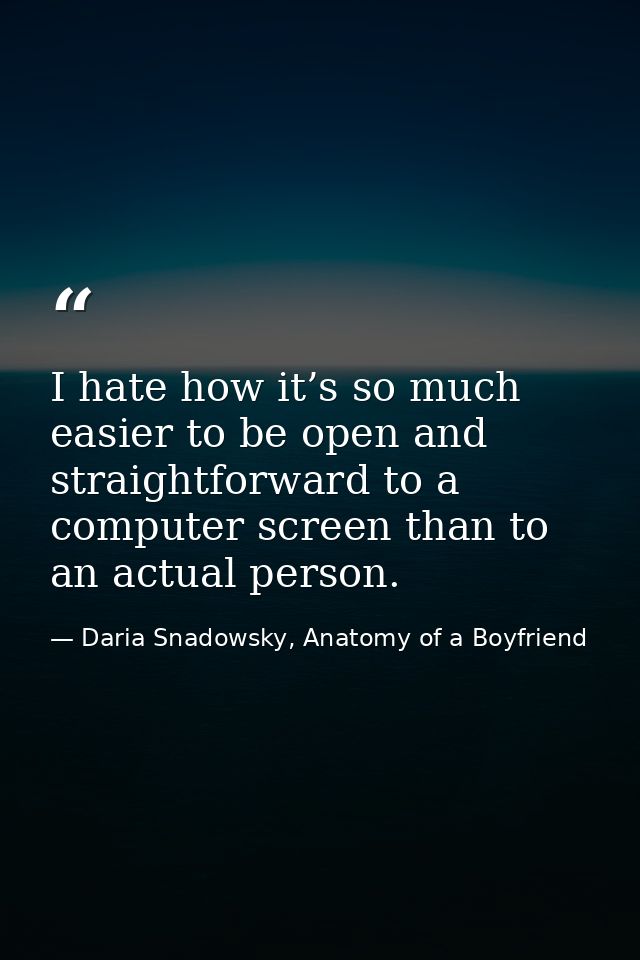 I hate how it’s so much easier to be open and straightforward to a computer screen than to an actual person. — Daria Snadowsky, Anatomy of a Boyfriend