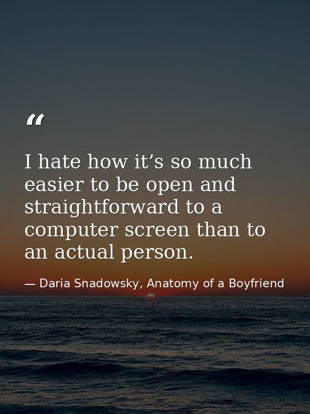 I hate how it’s so much easier to be open and straightforward to a computer screen than to an actual person. — Daria Snadowsky, Anatomy of a Boyfriend