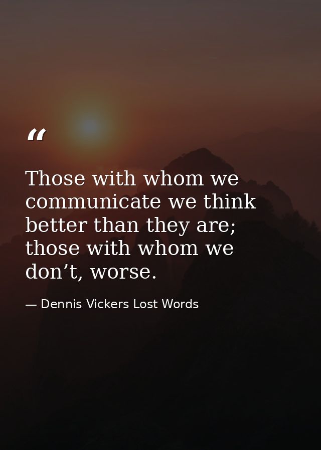 Those with whom we communicate we think better than they are; those with whom we don’t, worse. — Dennis Vickers Lost Words