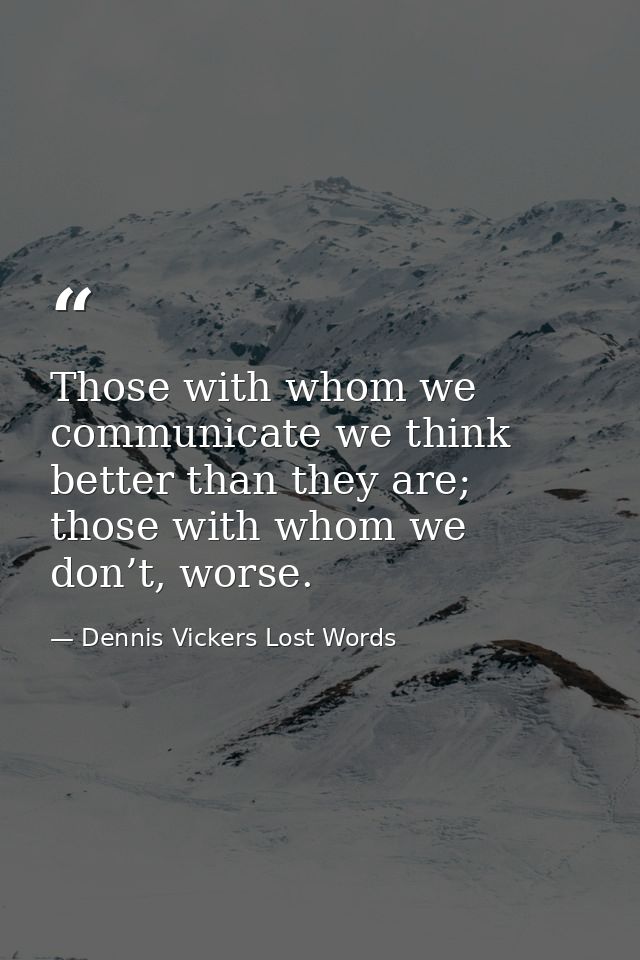 Those with whom we communicate we think better than they are; those with whom we don’t, worse. — Dennis Vickers Lost Words