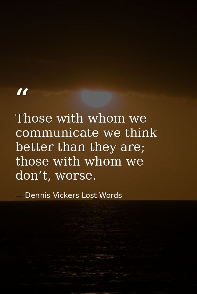 Those with whom we communicate we think better than they are; those with whom we don’t, worse. — Dennis Vickers Lost Words