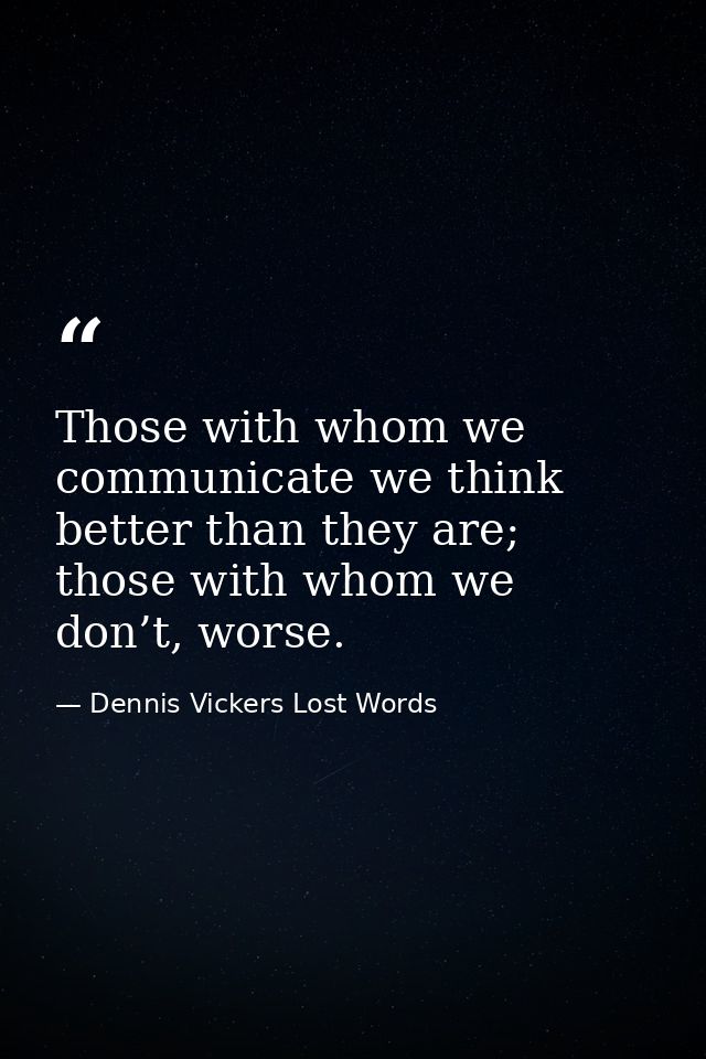 Those with whom we communicate we think better than they are; those with whom we don’t, worse. — Dennis Vickers Lost Words
