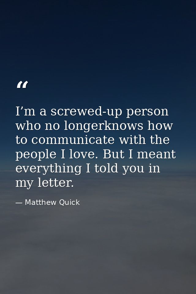 I’m a screwed-up person who no longerknows how to communicate with the people I love. But I meant everything I told you  — Matthew Quick