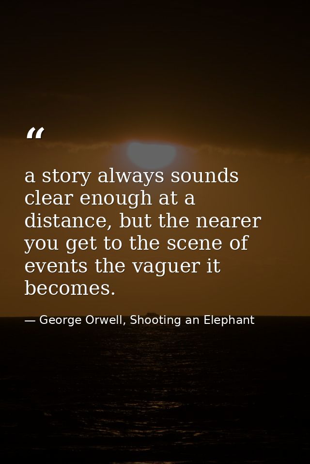 a story always sounds clear enough at a distance, but the nearer you get to the scene of events the vaguer it becomes. — George Orwell, Shooting an Elephant