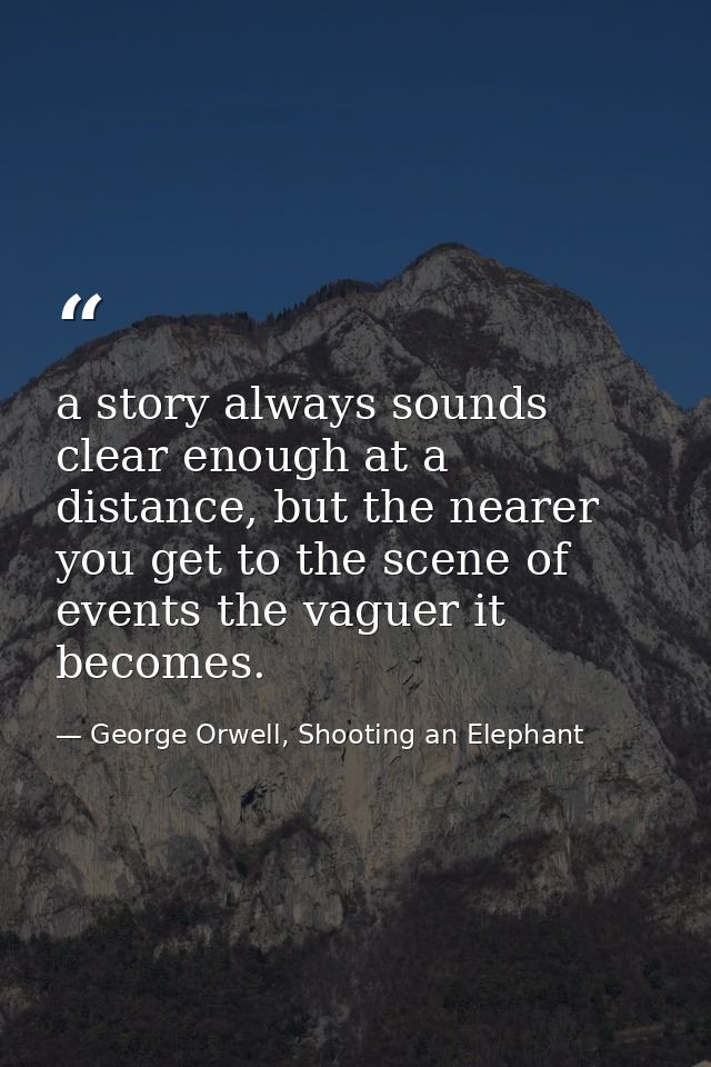 a story always sounds clear enough at a distance, but the nearer you get to the scene of events the vaguer it becomes. — George Orwell, Shooting an Elephant