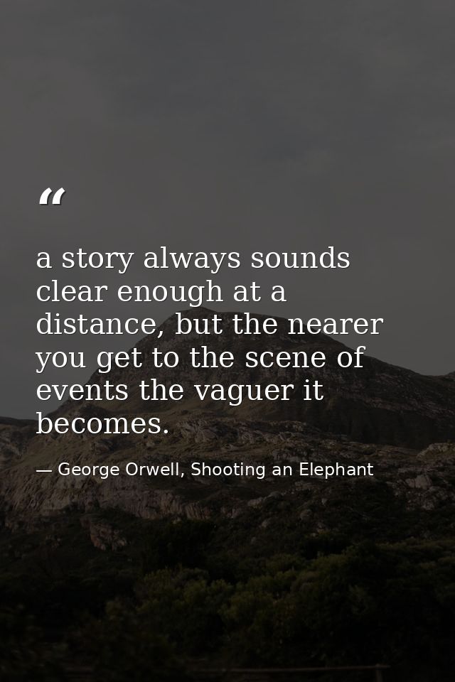 a story always sounds clear enough at a distance, but the nearer you get to the scene of events the vaguer it becomes. — George Orwell, Shooting an Elephant