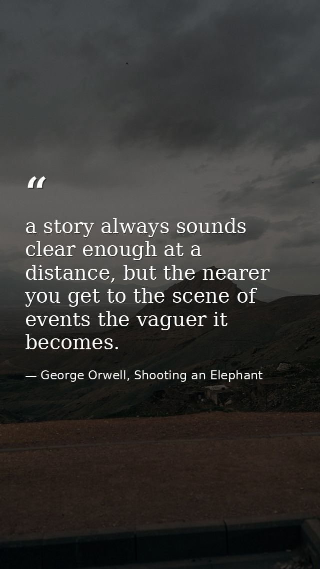 a story always sounds clear enough at a distance, but the nearer you get to the scene of events the vaguer it becomes. — George Orwell, Shooting an Elephant