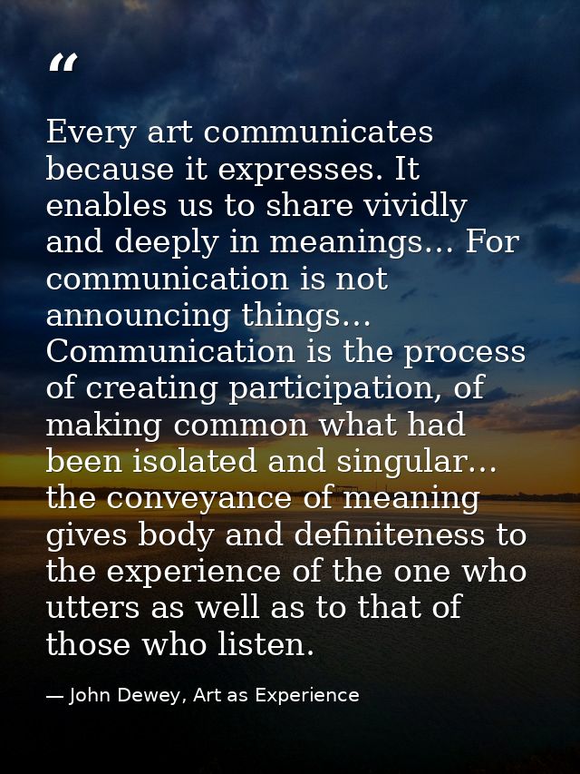 Every art communicates because it expresses. It enables us to share vividly and deeply in meanings… For communication is — John Dewey, Art as Experience