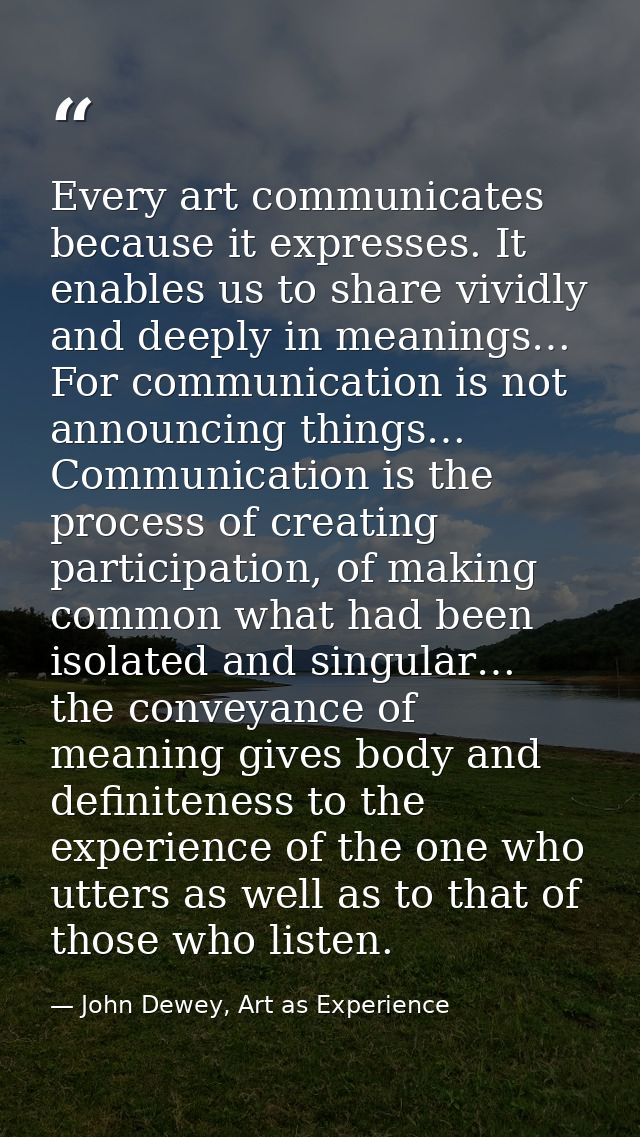 Every art communicates because it expresses. It enables us to share vividly and deeply in meanings… For communication is — John Dewey, Art as Experience