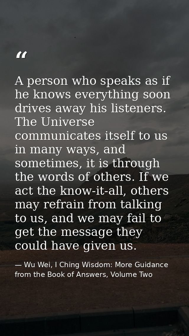 A person who speaks as if he knows everything soon drives away his listeners. The Universe communicates itself to us in  — Wu Wei, I Ching Wisdom: More Guidance from the Book of Answers, Volume Two