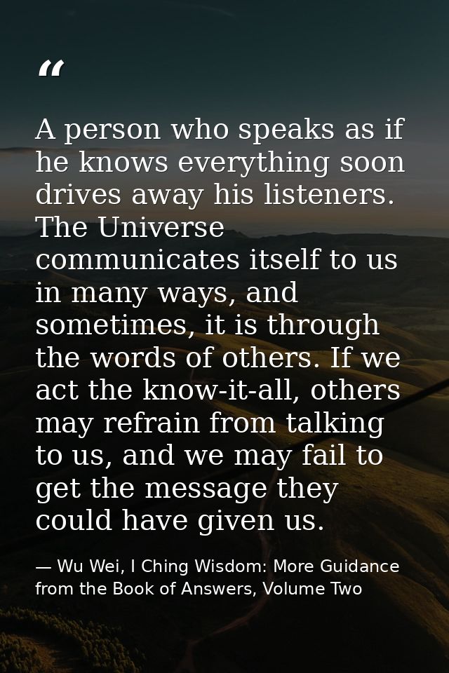 A person who speaks as if he knows everything soon drives away his listeners. The Universe communicates itself to us in  — Wu Wei, I Ching Wisdom: More Guidance from the Book of Answers, Volume Two