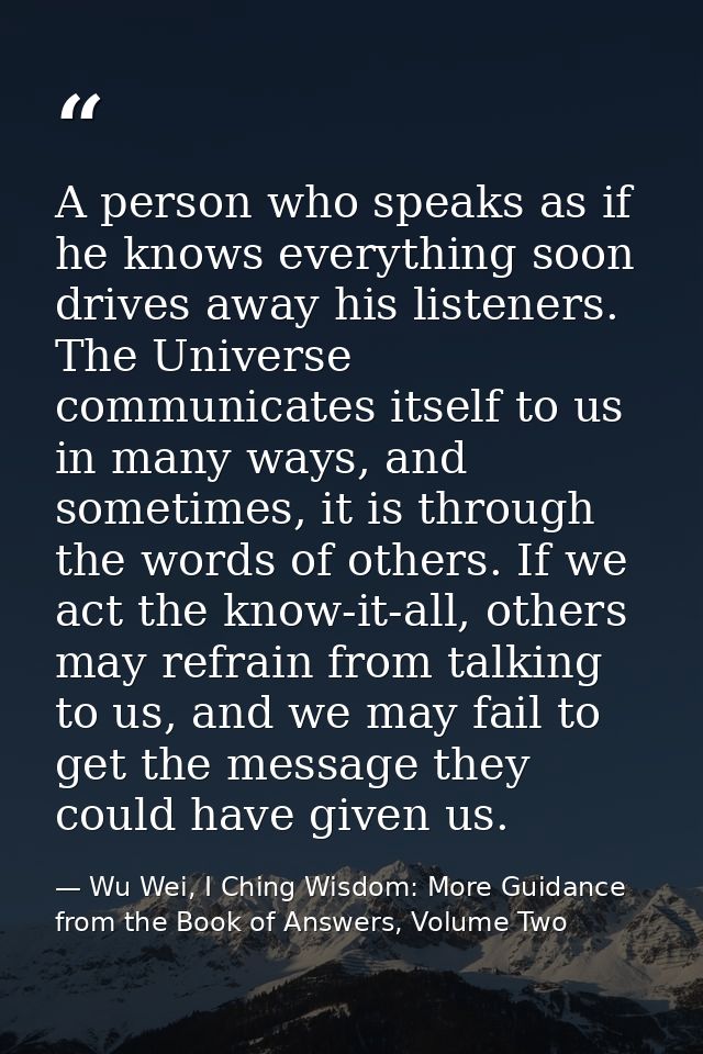 A person who speaks as if he knows everything soon drives away his listeners. The Universe communicates itself to us in  — Wu Wei, I Ching Wisdom: More Guidance from the Book of Answers, Volume Two