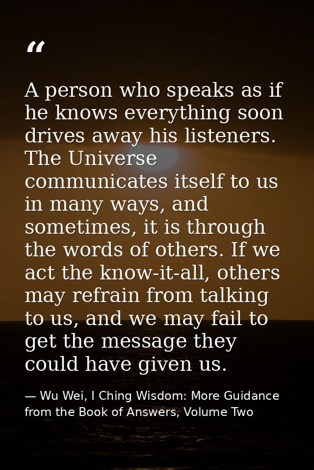 A person who speaks as if he knows everything soon drives away his listeners. The Universe communicates itself to us in  — Wu Wei, I Ching Wisdom: More Guidance from the Book of Answers, Volume Two