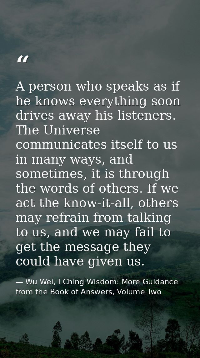 A person who speaks as if he knows everything soon drives away his listeners. The Universe communicates itself to us in  — Wu Wei, I Ching Wisdom: More Guidance from the Book of Answers, Volume Two