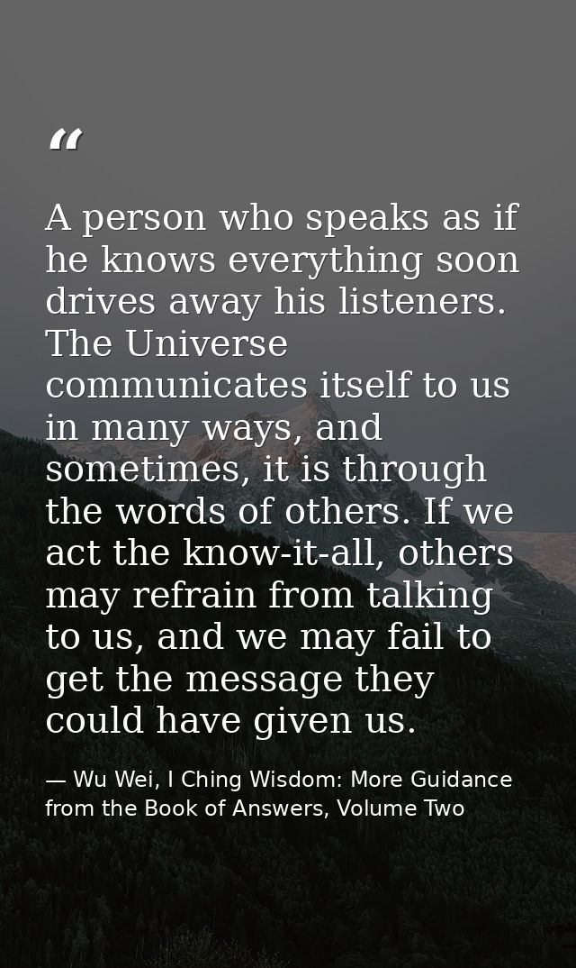 A person who speaks as if he knows everything soon drives away his listeners. The Universe communicates itself to us in  — Wu Wei, I Ching Wisdom: More Guidance from the Book of Answers, Volume Two