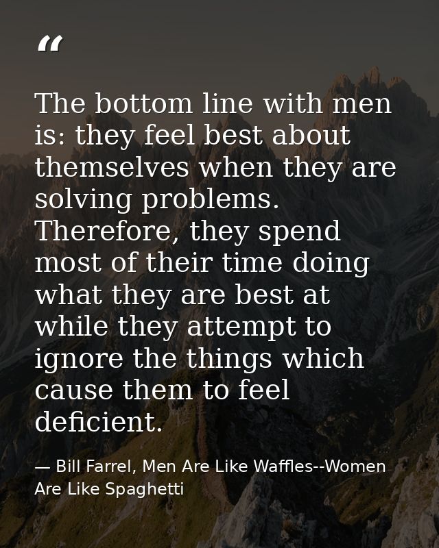 The bottom line with men is: they feel best about themselves when they are solving problems. Therefore, they spend most  — Bill Farrel, Men Are Like Waffles--Women Are Like Spaghetti