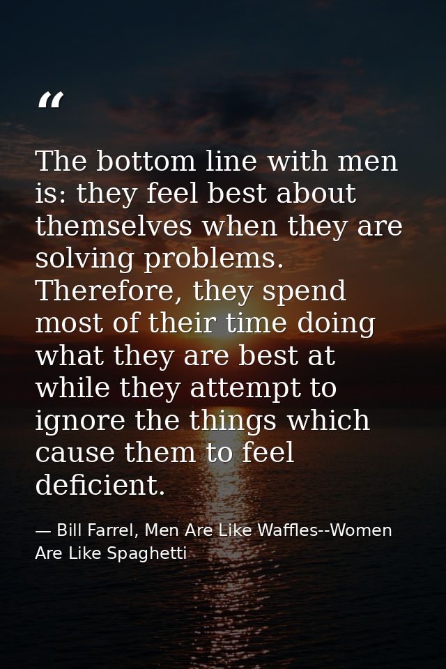 The bottom line with men is: they feel best about themselves when they are solving problems. Therefore, they spend most  — Bill Farrel, Men Are Like Waffles--Women Are Like Spaghetti