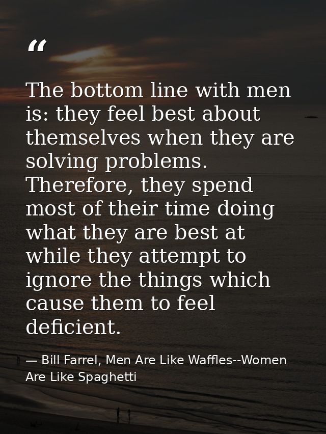 The bottom line with men is: they feel best about themselves when they are solving problems. Therefore, they spend most  — Bill Farrel, Men Are Like Waffles--Women Are Like Spaghetti