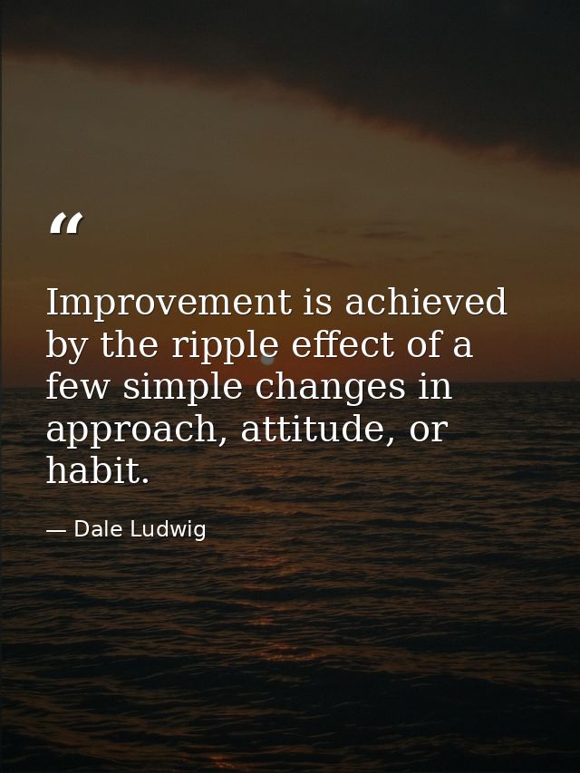 Improvement is achieved by the ripple effect of a few simple changes in approach, attitude, or habit. — Dale Ludwig