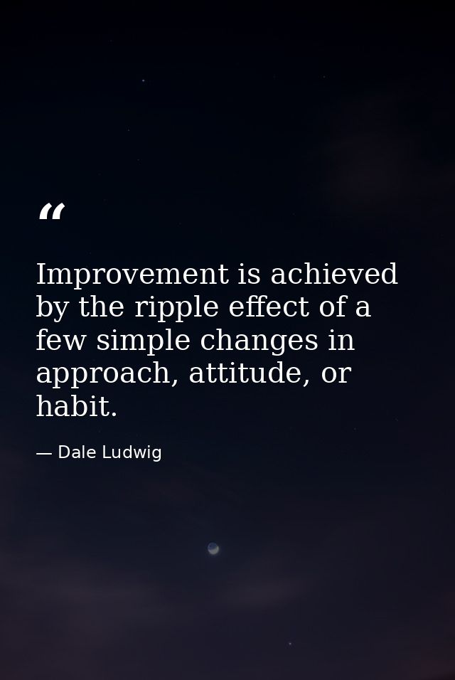 Improvement is achieved by the ripple effect of a few simple changes in approach, attitude, or habit. — Dale Ludwig