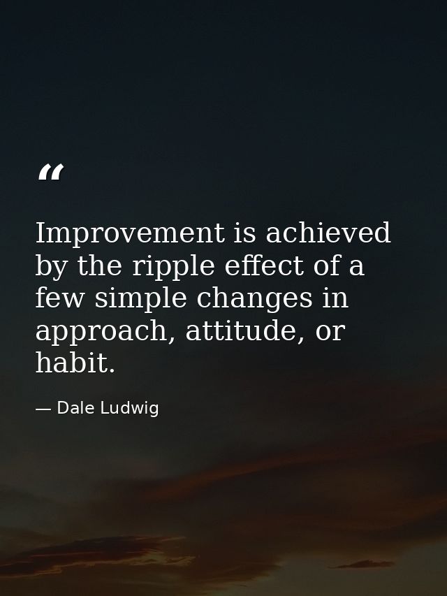 Improvement is achieved by the ripple effect of a few simple changes in approach, attitude, or habit. — Dale Ludwig
