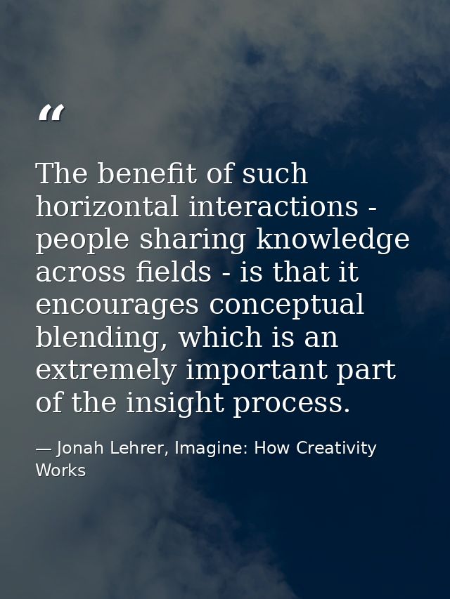 The benefit of such horizontal interactions - people sharing knowledge across fields - is that it encourages conceptual  — Jonah Lehrer, Imagine: How Creativity Works
