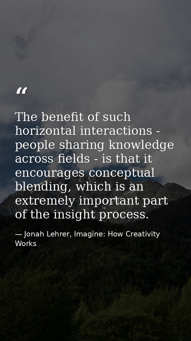 The benefit of such horizontal interactions - people sharing knowledge across fields - is that it encourages conceptual  — Jonah Lehrer, Imagine: How Creativity Works