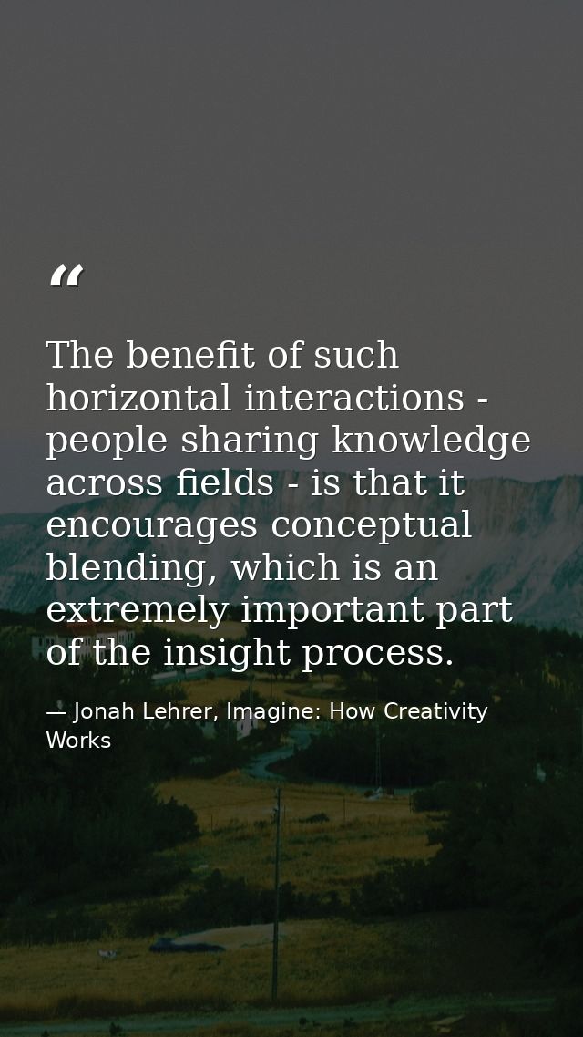 The benefit of such horizontal interactions - people sharing knowledge across fields - is that it encourages conceptual  — Jonah Lehrer, Imagine: How Creativity Works