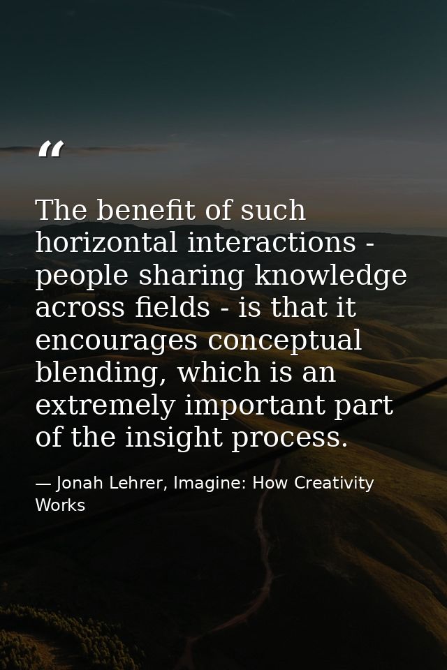 The benefit of such horizontal interactions - people sharing knowledge across fields - is that it encourages conceptual  — Jonah Lehrer, Imagine: How Creativity Works