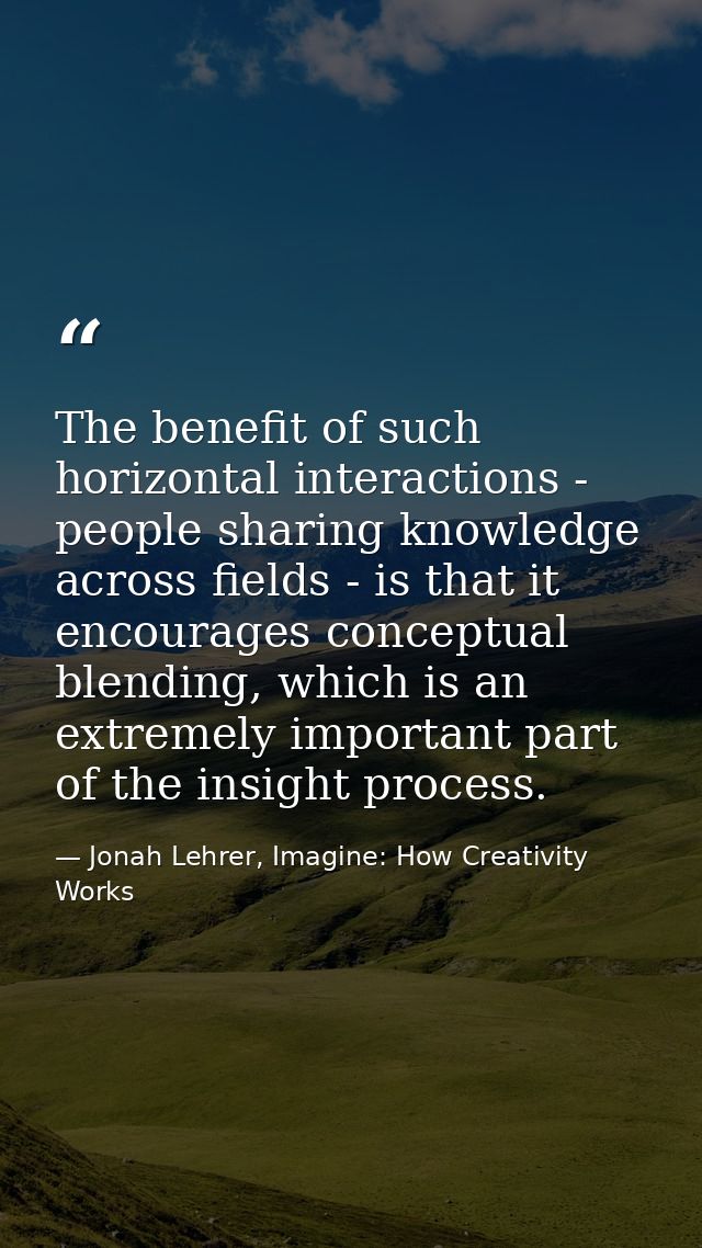 The benefit of such horizontal interactions - people sharing knowledge across fields - is that it encourages conceptual  — Jonah Lehrer, Imagine: How Creativity Works