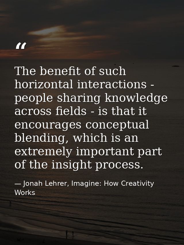 The benefit of such horizontal interactions - people sharing knowledge across fields - is that it encourages conceptual  — Jonah Lehrer, Imagine: How Creativity Works