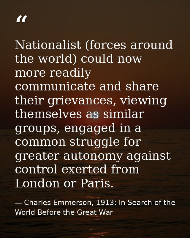 Nationalist (forces around the world) could now more readily communicate and share their grievances, viewing themselves  — Charles Emmerson, 1913: In Search of the World Before the Great War