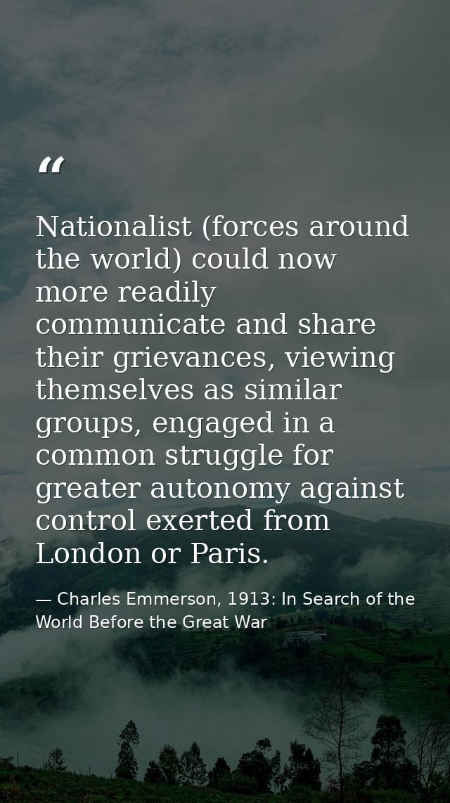 Nationalist (forces around the world) could now more readily communicate and share their grievances, viewing themselves  — Charles Emmerson, 1913: In Search of the World Before the Great War