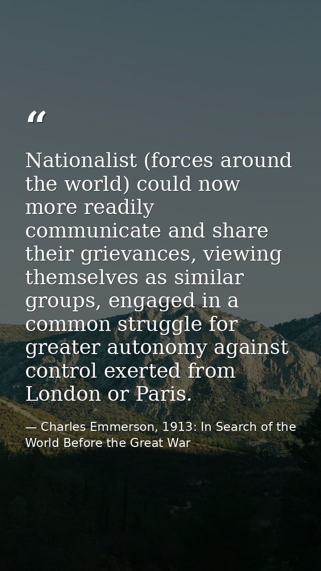 Nationalist (forces around the world) could now more readily communicate and share their grievances, viewing themselves  — Charles Emmerson, 1913: In Search of the World Before the Great War