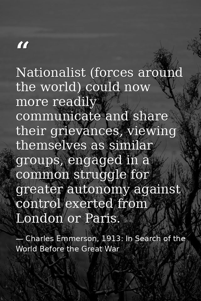 Nationalist (forces around the world) could now more readily communicate and share their grievances, viewing themselves  — Charles Emmerson, 1913: In Search of the World Before the Great War