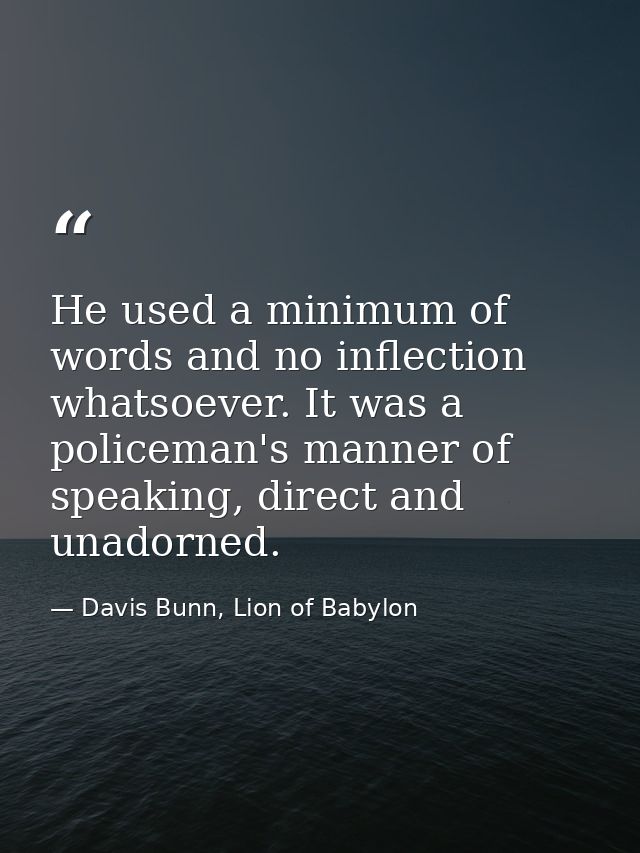 He used a minimum of words and no inflection whatsoever. It was a policeman's manner of speaking, direct and unadorned. — Davis Bunn, Lion of Babylon