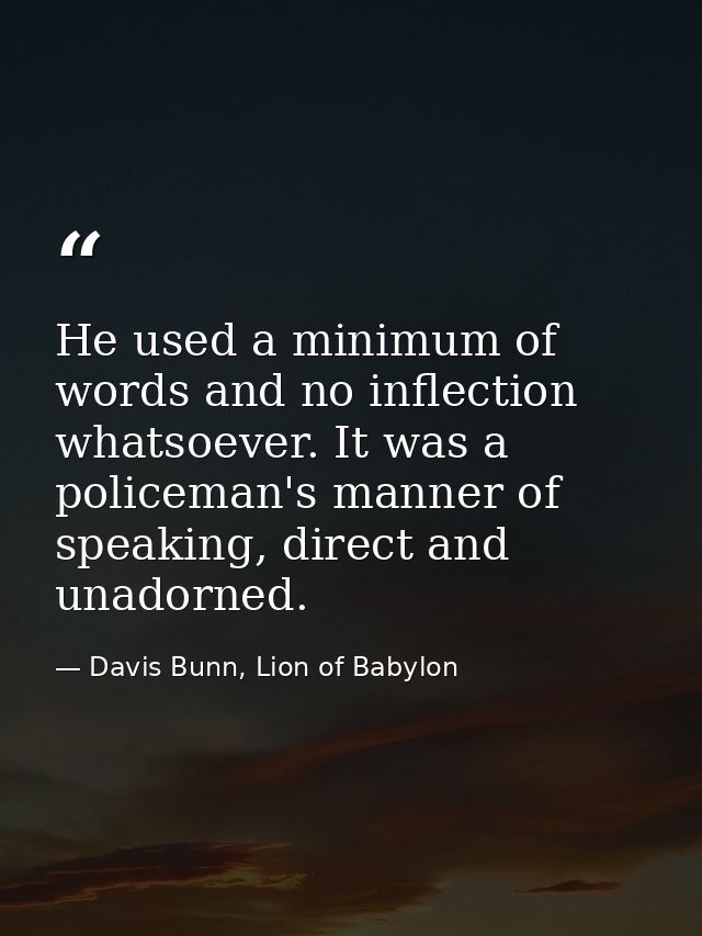 He used a minimum of words and no inflection whatsoever. It was a policeman's manner of speaking, direct and unadorned. — Davis Bunn, Lion of Babylon