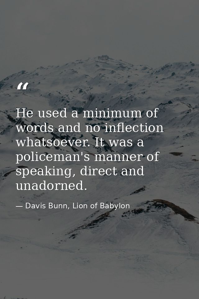 He used a minimum of words and no inflection whatsoever. It was a policeman's manner of speaking, direct and unadorned. — Davis Bunn, Lion of Babylon