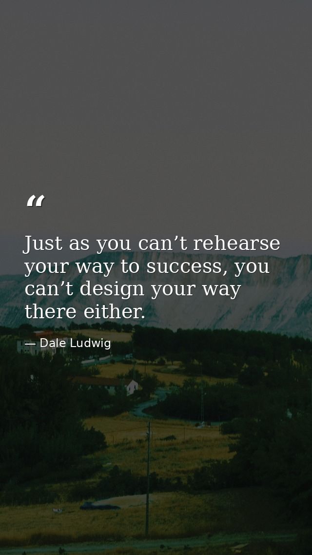 Just as you can’t rehearse your way to success, you can’t design your way there either. — Dale Ludwig