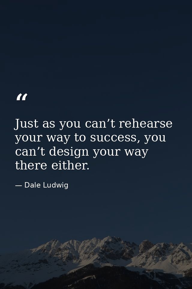 Just as you can’t rehearse your way to success, you can’t design your way there either. — Dale Ludwig