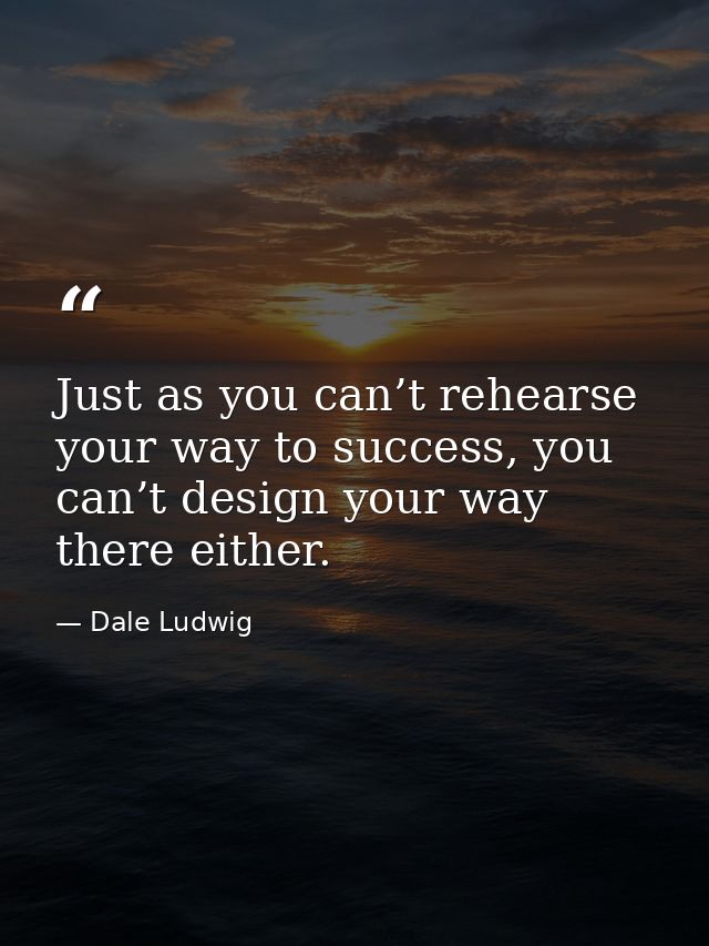 Just as you can’t rehearse your way to success, you can’t design your way there either. — Dale Ludwig