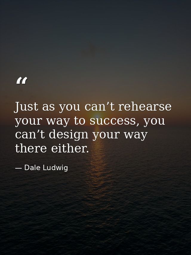 Just as you can’t rehearse your way to success, you can’t design your way there either. — Dale Ludwig
