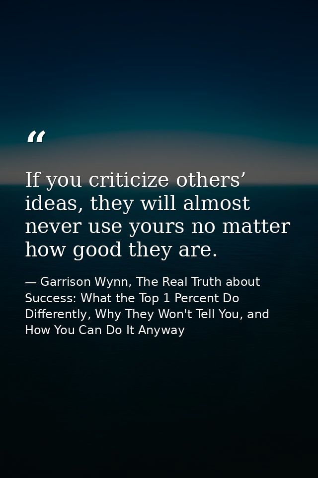 If you criticize others’ ideas, they will almost never use yours no matter how good they are. — Garrison Wynn, The Real Truth about Success: What the Top 1 Percent Do Differently, Why They Won't Tell You, and How You Can Do It Anyway
