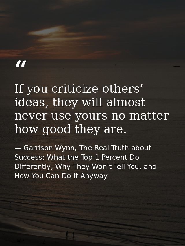 If you criticize others’ ideas, they will almost never use yours no matter how good they are. — Garrison Wynn, The Real Truth about Success: What the Top 1 Percent Do Differently, Why They Won't Tell You, and How You Can Do It Anyway