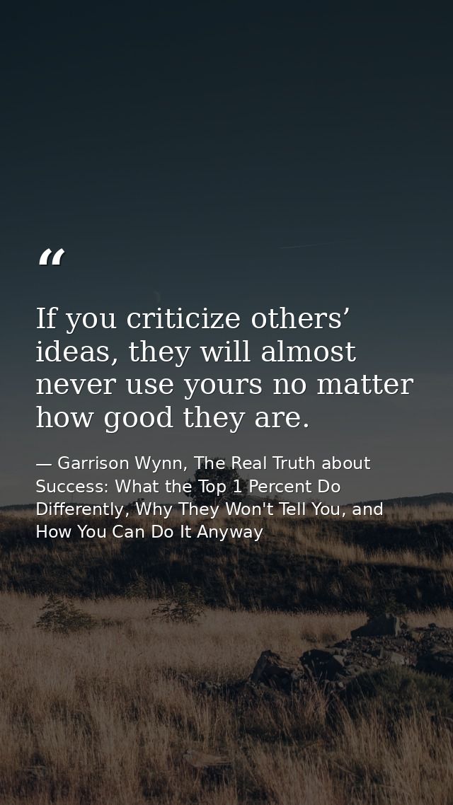 If you criticize others’ ideas, they will almost never use yours no matter how good they are. — Garrison Wynn, The Real Truth about Success: What the Top 1 Percent Do Differently, Why They Won't Tell You, and How You Can Do It Anyway