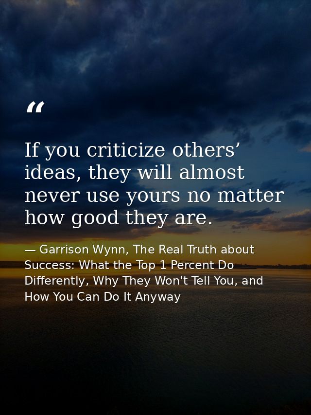 If you criticize others’ ideas, they will almost never use yours no matter how good they are. — Garrison Wynn, The Real Truth about Success: What the Top 1 Percent Do Differently, Why They Won't Tell You, and How You Can Do It Anyway
